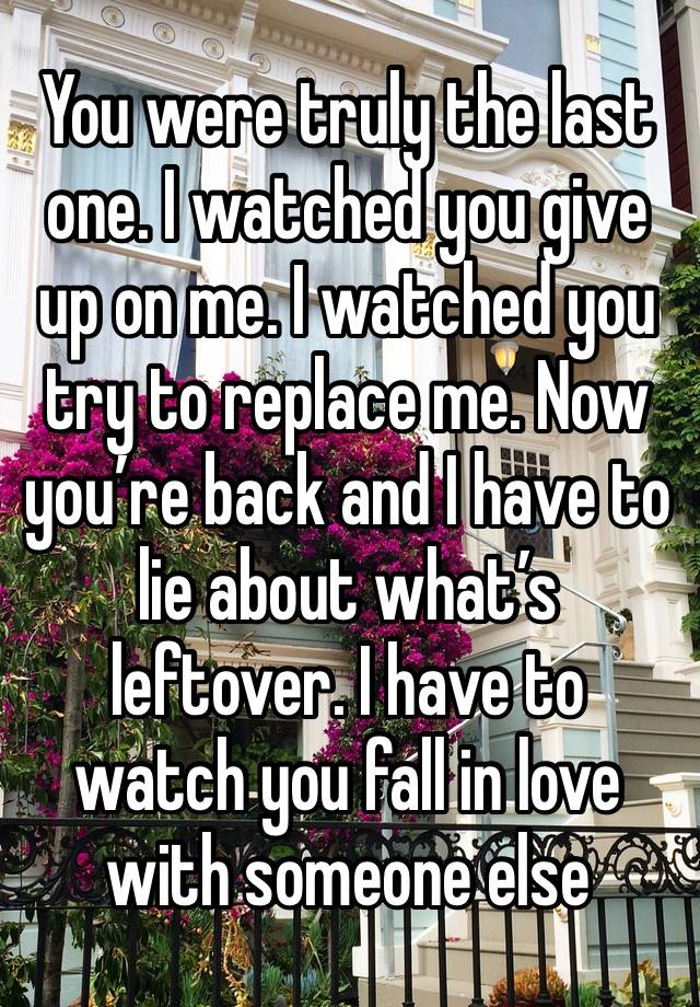 You were truly the last one. I watched you give up on me. I watched you try to replace me. Now you’re back and I have to lie about what’s leftover. I have to watch you fall in love with someone else