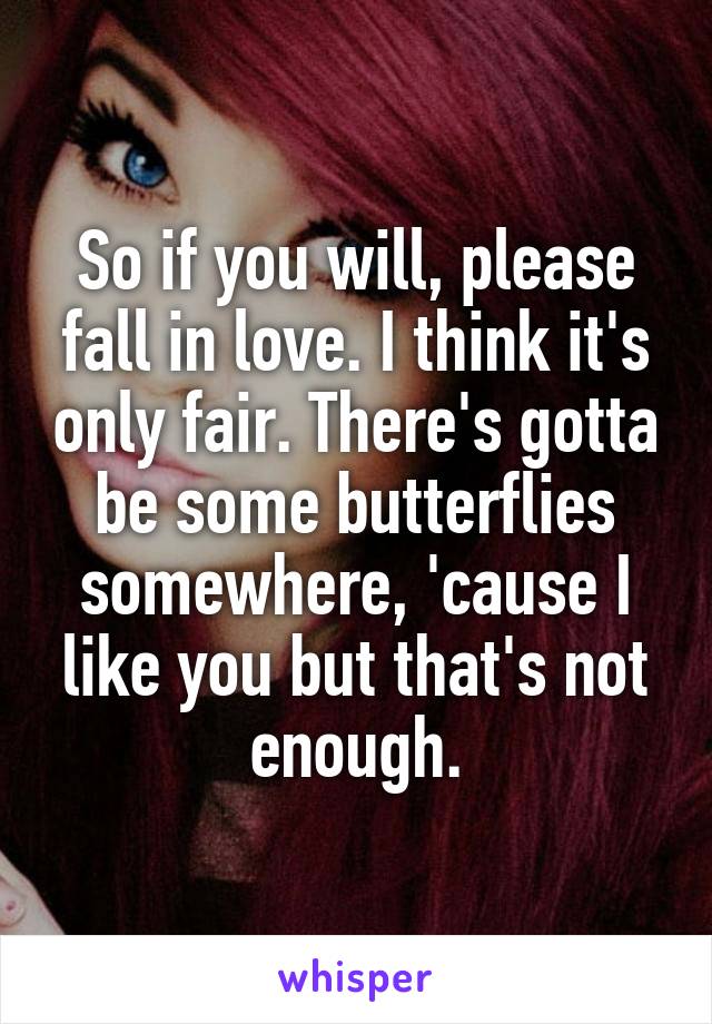 So if you will, please fall in love. I think it's only fair. There's gotta be some butterflies somewhere, 'cause I like you but that's not enough.