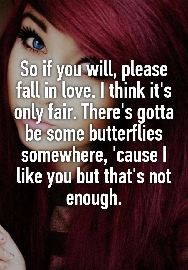 So if you will, please fall in love. I think it's only fair. There's gotta be some butterflies somewhere, 'cause I like you but that's not enough.