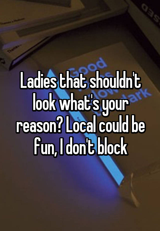 Ladies that shouldn't look what's your reason? Local could be fun, I don't block