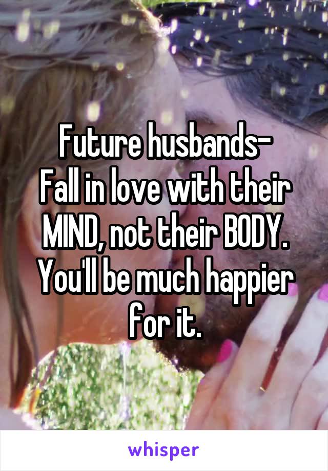 Future husbands-
Fall in love with their MIND, not their BODY.
You'll be much happier for it.