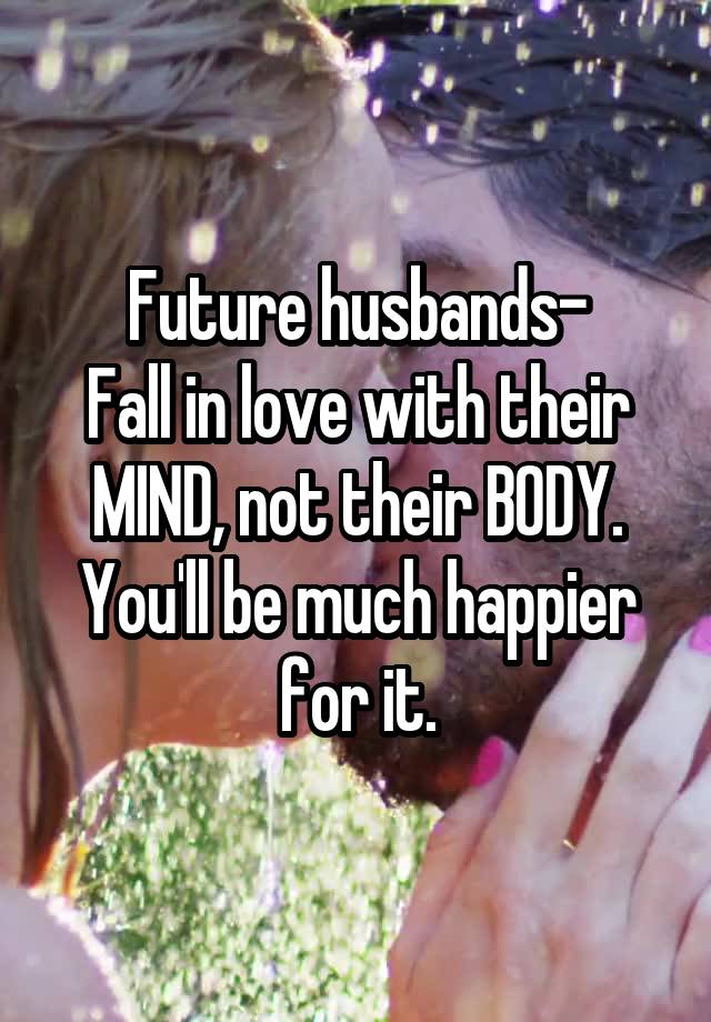 Future husbands-
Fall in love with their MIND, not their BODY.
You'll be much happier for it.