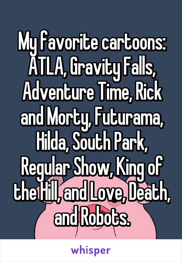 My favorite cartoons: ATLA, Gravity Falls, Adventure Time, Rick and Morty, Futurama, Hilda, South Park, Regular Show, King of the Hill, and Love, Death, and Robots.