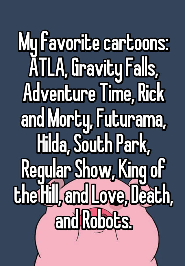 My favorite cartoons: ATLA, Gravity Falls, Adventure Time, Rick and Morty, Futurama, Hilda, South Park, Regular Show, King of the Hill, and Love, Death, and Robots.