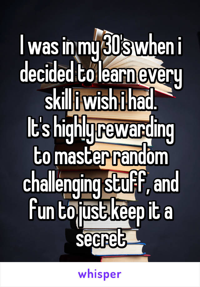 I was in my 30's when i decided to learn every skill i wish i had.
It's highly rewarding to master random challenging stuff, and fun to just keep it a secret