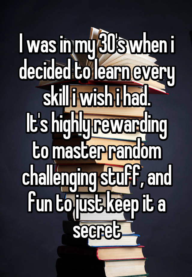 I was in my 30's when i decided to learn every skill i wish i had.
It's highly rewarding to master random challenging stuff, and fun to just keep it a secret