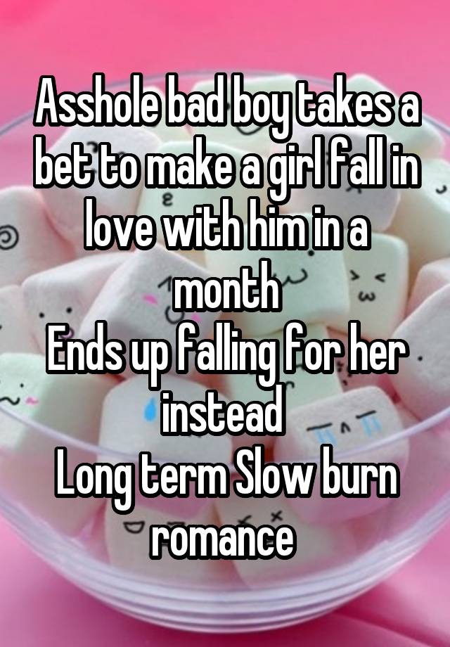 Asshole bad boy takes a bet to make a girl fall in love with him in a month
Ends up falling for her instead 
Long term Slow burn romance 