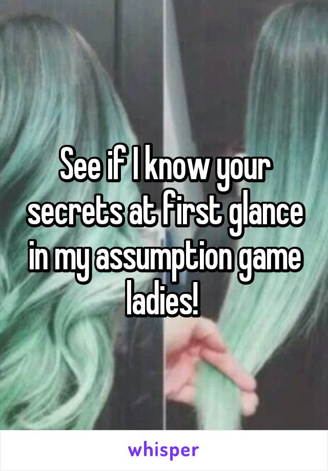 See if I know your secrets at first glance in my assumption game ladies! 