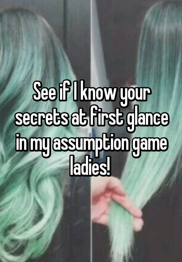 See if I know your secrets at first glance in my assumption game ladies! 