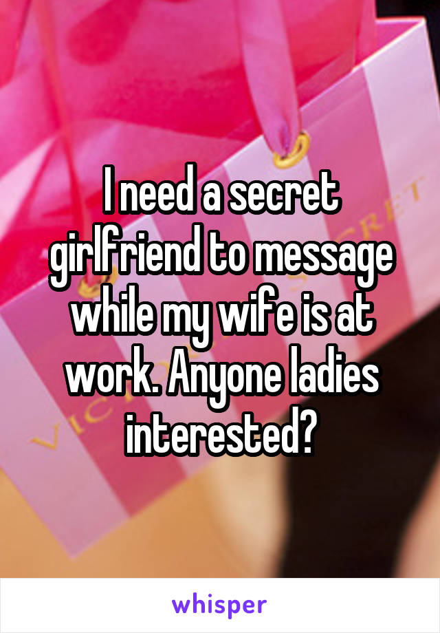 I need a secret girlfriend to message while my wife is at work. Anyone ladies interested?