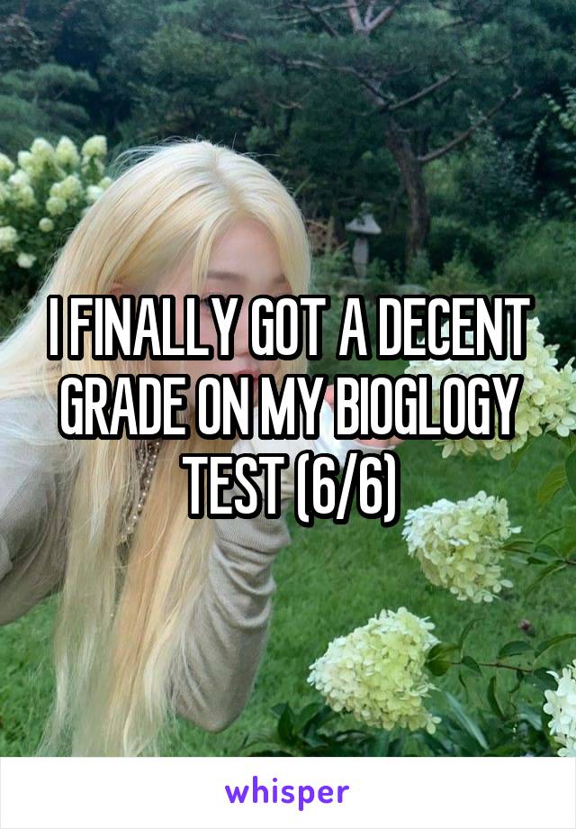 I FINALLY GOT A DECENT GRADE ON MY BIOGLOGY TEST (6/6)