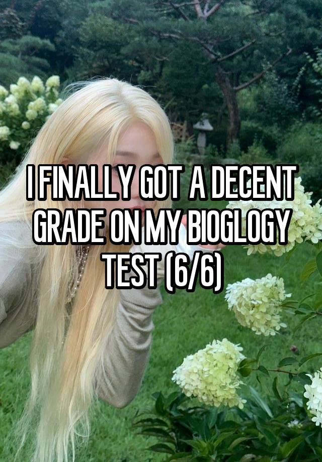 I FINALLY GOT A DECENT GRADE ON MY BIOGLOGY TEST (6/6)