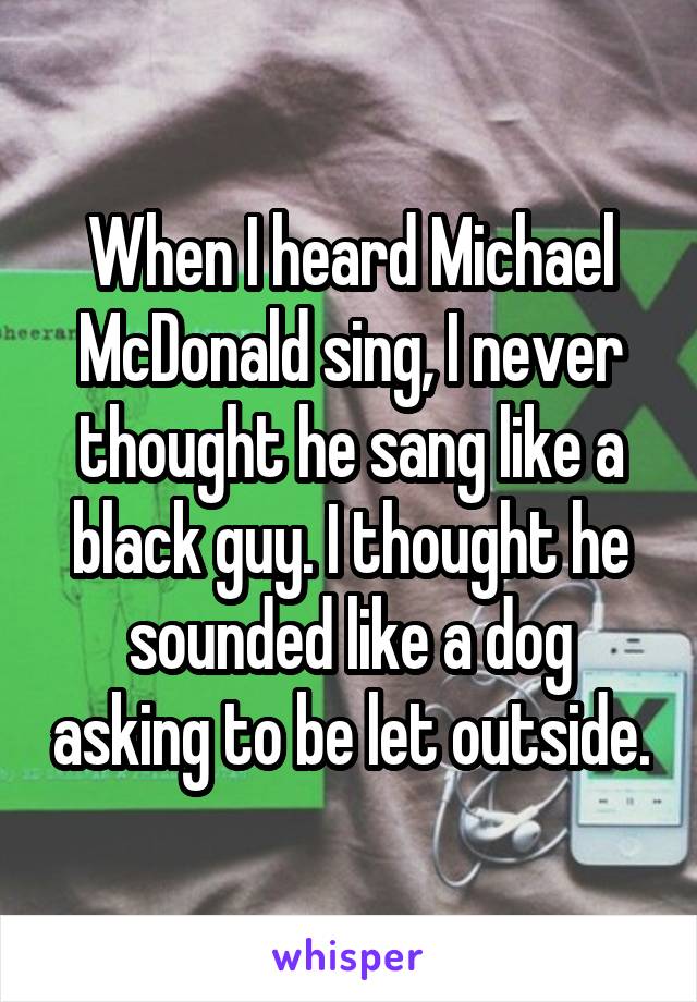 When I heard Michael McDonald sing, I never thought he sang like a black guy. I thought he sounded like a dog asking to be let outside.