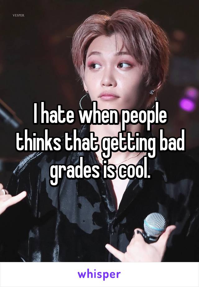 I hate when people thinks that getting bad grades is cool.