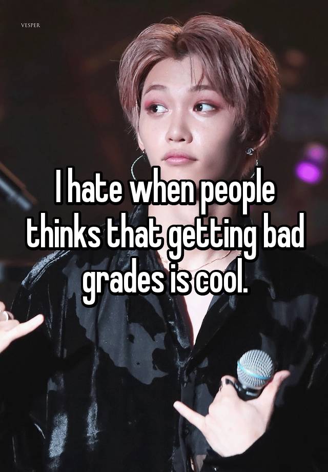 I hate when people thinks that getting bad grades is cool.