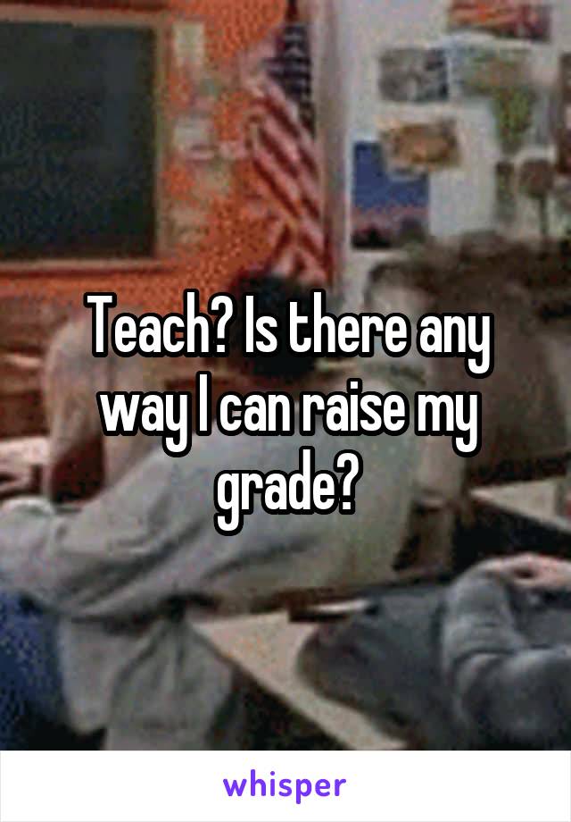 Teach? Is there any way I can raise my grade?