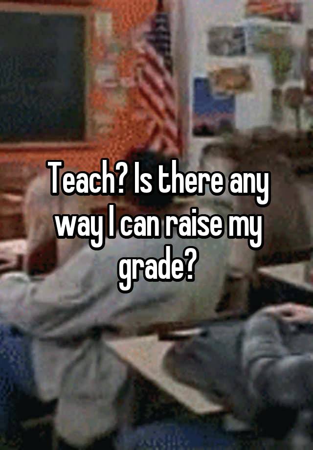 Teach? Is there any way I can raise my grade?