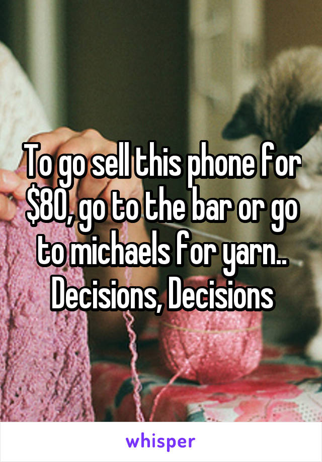 To go sell this phone for $80, go to the bar or go to michaels for yarn.. Decisions, Decisions