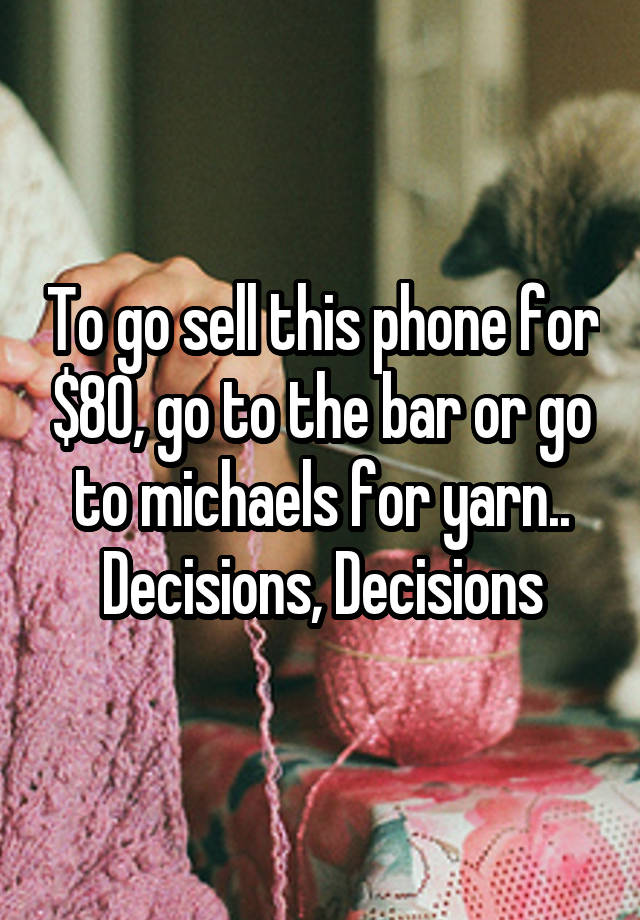 To go sell this phone for $80, go to the bar or go to michaels for yarn.. Decisions, Decisions