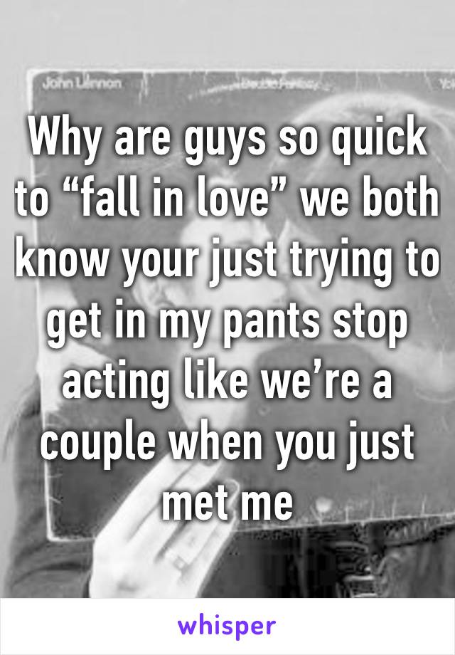 Why are guys so quick to “fall in love” we both know your just trying to get in my pants stop acting like we’re a couple when you just met me 