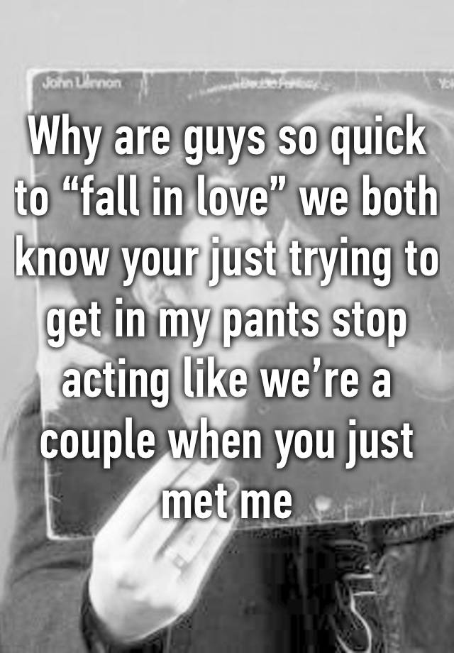 Why are guys so quick to “fall in love” we both know your just trying to get in my pants stop acting like we’re a couple when you just met me 