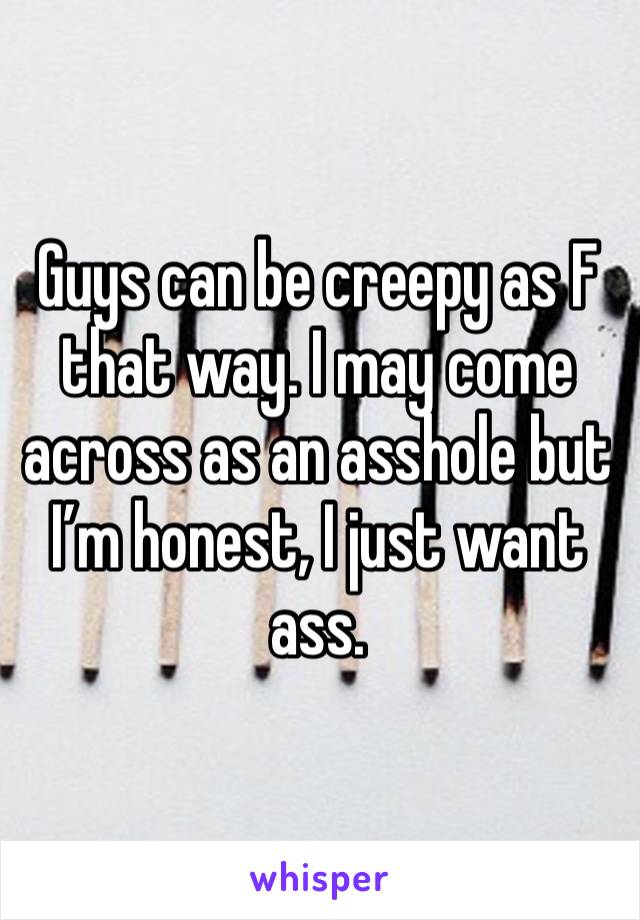 Guys can be creepy as F that way. I may come across as an asshole but I’m honest, I just want ass. 