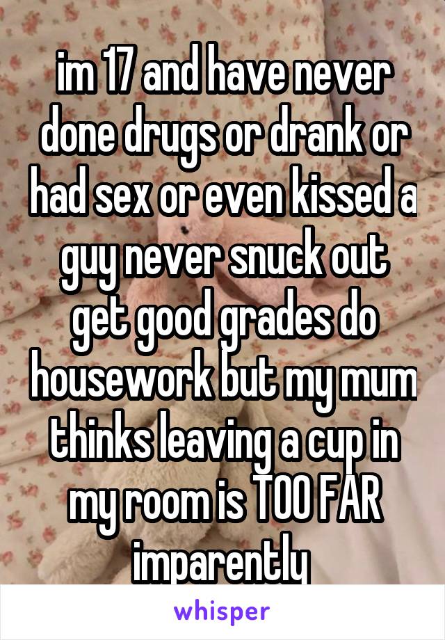 im 17 and have never done drugs or drank or had sex or even kissed a guy never snuck out get good grades do housework but my mum thinks leaving a cup in my room is TOO FAR imparently 