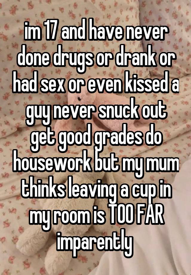 im 17 and have never done drugs or drank or had sex or even kissed a guy never snuck out get good grades do housework but my mum thinks leaving a cup in my room is TOO FAR imparently 