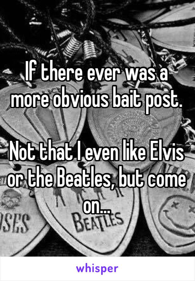 If there ever was a more obvious bait post. 

Not that I even like Elvis or the Beatles, but come on…