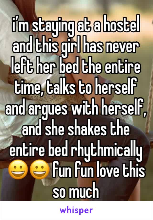 i’m staying at a hostel and this girl has never left her bed the entire time, talks to herself and argues with herself, and she shakes the entire bed rhythmically 😀😀 fun fun love this so much