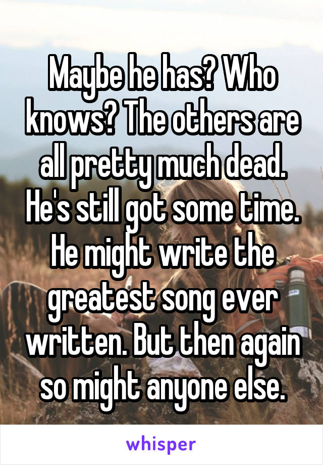 Maybe he has? Who knows? The others are all pretty much dead. He's still got some time. He might write the greatest song ever written. But then again so might anyone else.