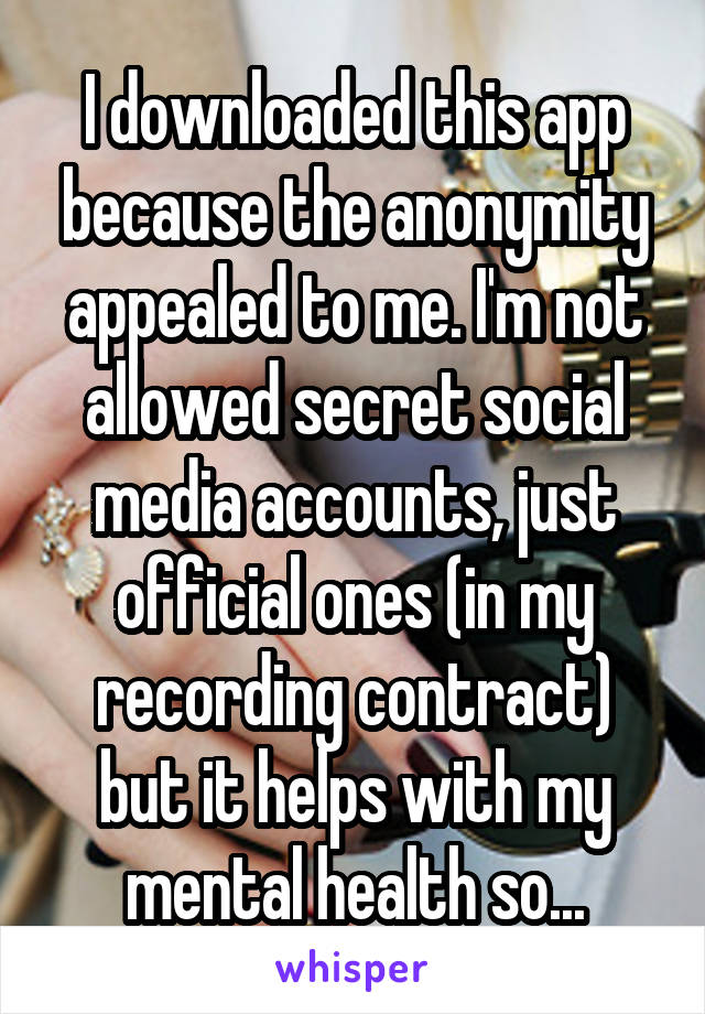 I downloaded this app because the anonymity appealed to me. I'm not allowed secret social media accounts, just official ones (in my recording contract) but it helps with my mental health so...