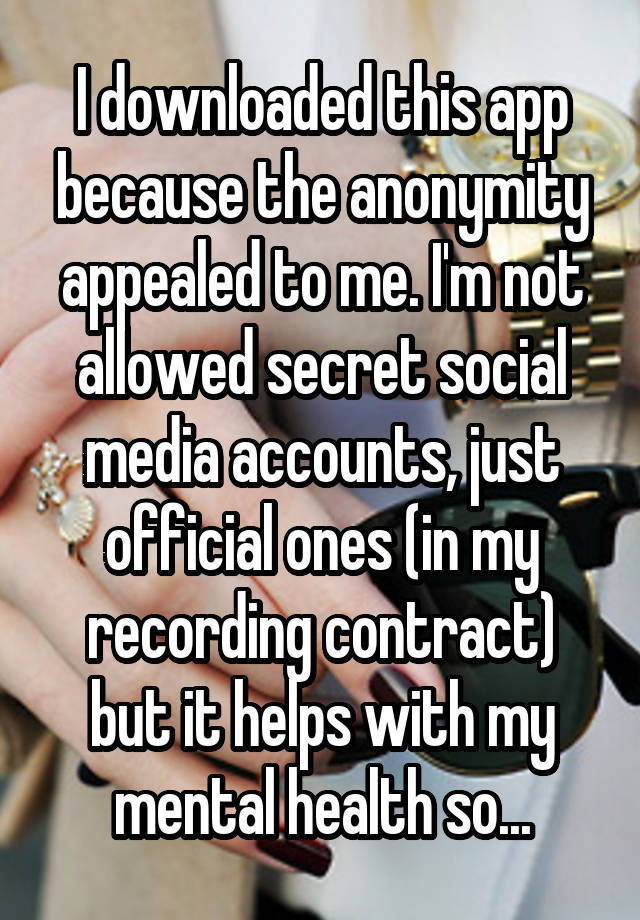 I downloaded this app because the anonymity appealed to me. I'm not allowed secret social media accounts, just official ones (in my recording contract) but it helps with my mental health so...