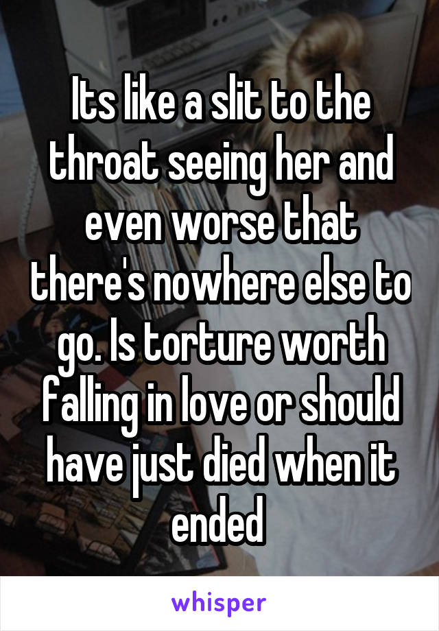 Its like a slit to the throat seeing her and even worse that there's nowhere else to go. Is torture worth falling in love or should have just died when it ended 