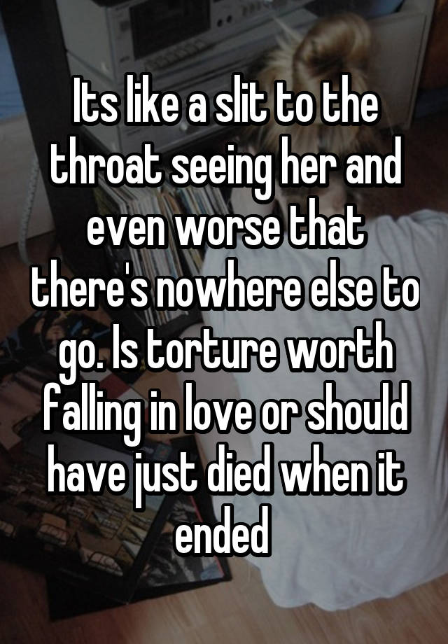 Its like a slit to the throat seeing her and even worse that there's nowhere else to go. Is torture worth falling in love or should have just died when it ended 