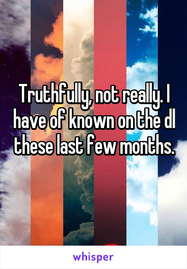 Truthfully, not really. I have of known on the dl these last few months. 