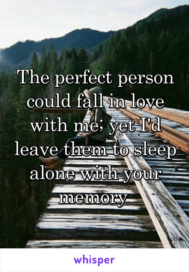 The perfect person could fall in love with me; yet I'd leave them to sleep alone with your memory 