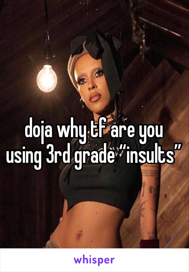 doja why tf are you using 3rd grade “insults”