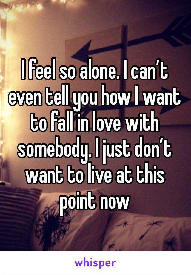 I feel so alone. I can’t even tell you how I want to fall in love with somebody. I just don’t want to live at this point now 