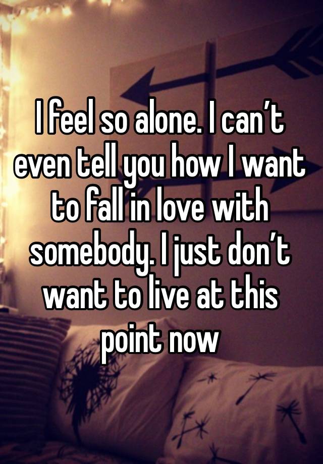 I feel so alone. I can’t even tell you how I want to fall in love with somebody. I just don’t want to live at this point now 