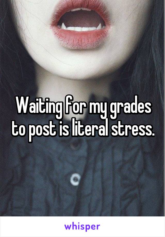 Waiting for my grades to post is literal stress.