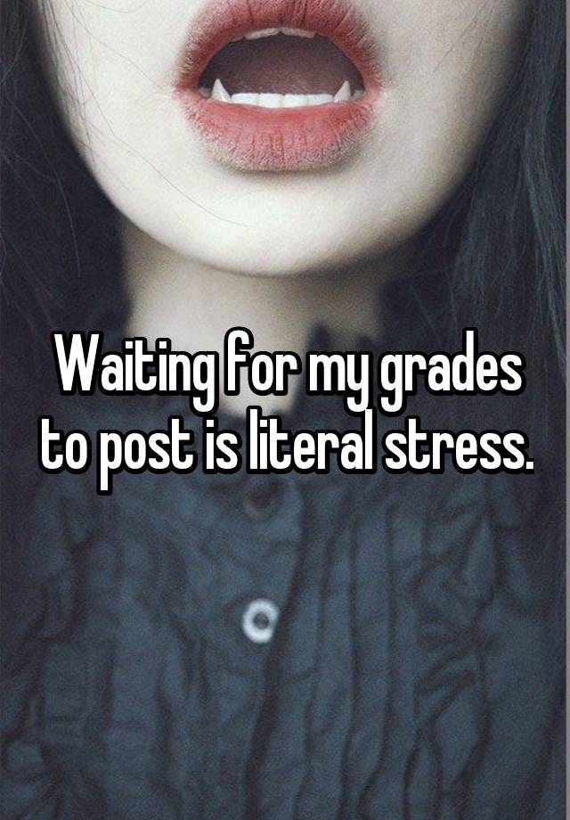 Waiting for my grades to post is literal stress.