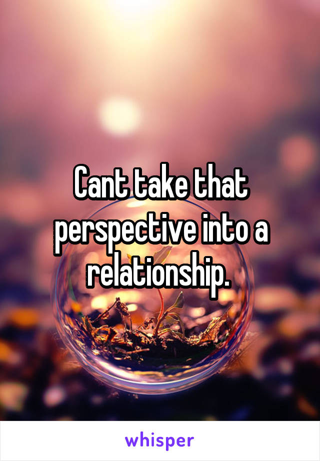 Cant take that perspective into a relationship. 