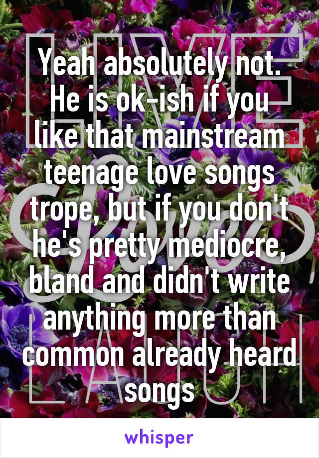 Yeah absolutely not.
He is ok-ish if you like that mainstream teenage love songs trope, but if you don't he's pretty mediocre, bland and didn't write anything more than common already heard songs