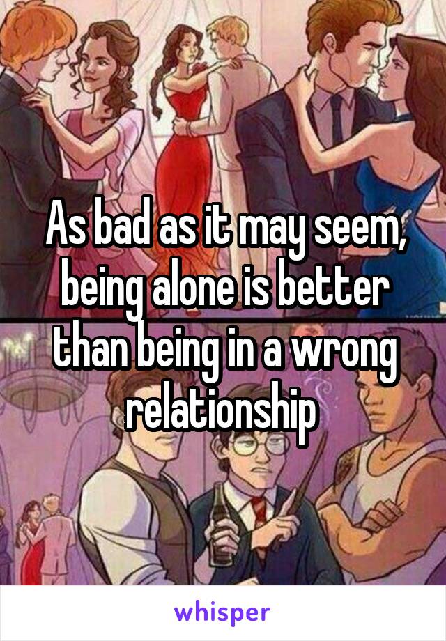 As bad as it may seem, being alone is better than being in a wrong relationship 