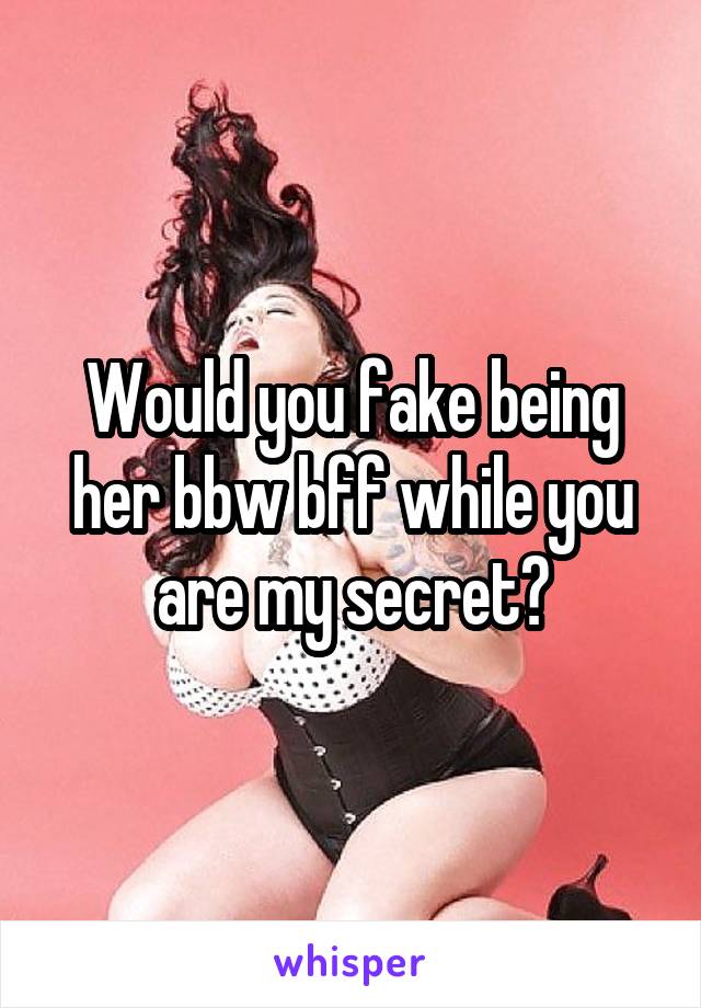 Would you fake being her bbw bff while you are my secret?