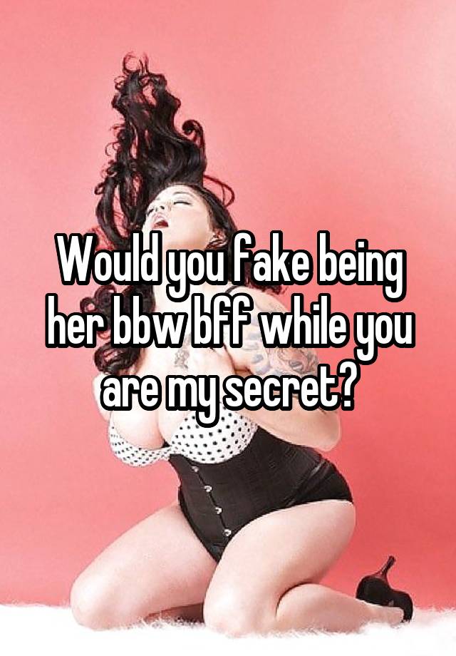 Would you fake being her bbw bff while you are my secret?