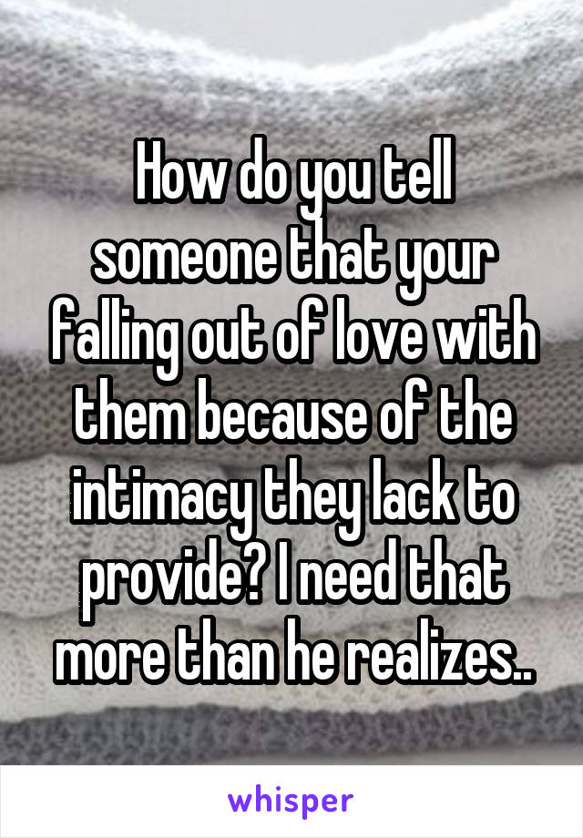 How do you tell someone that your falling out of love with them because of the intimacy they lack to provide? I need that more than he realizes..