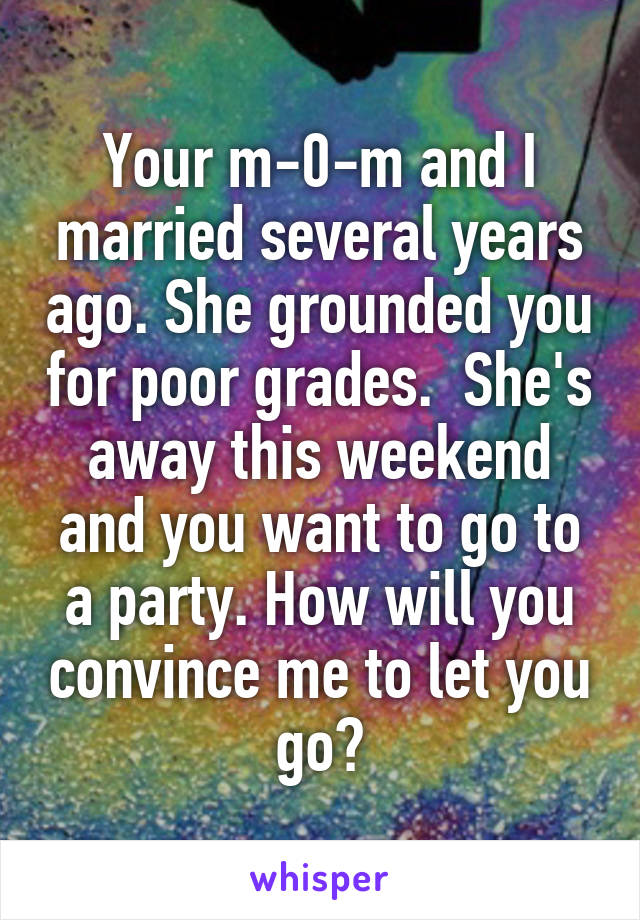  Your m-0-m and I married several years ago. She grounded you for poor grades.  She's away this weekend and you want to go to a party. How will you convince me to let you go?