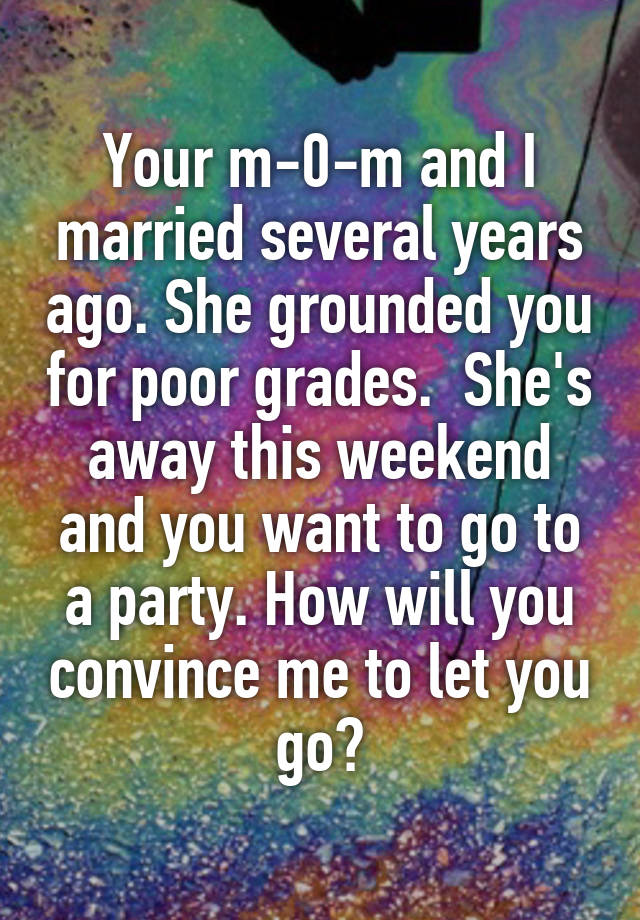  Your m-0-m and I married several years ago. She grounded you for poor grades.  She's away this weekend and you want to go to a party. How will you convince me to let you go?